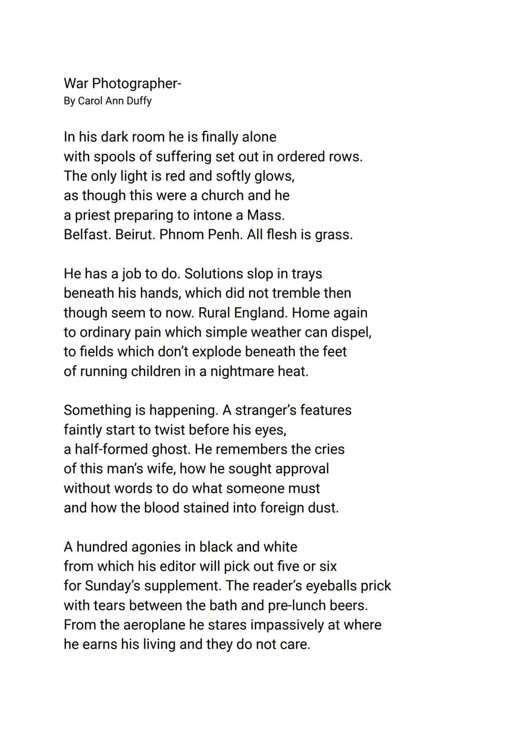 War Photographer-
By Carol Ann Duffy
In his dark room he is finally alone
with spools of suffering set out in ordered rows.
The only light i