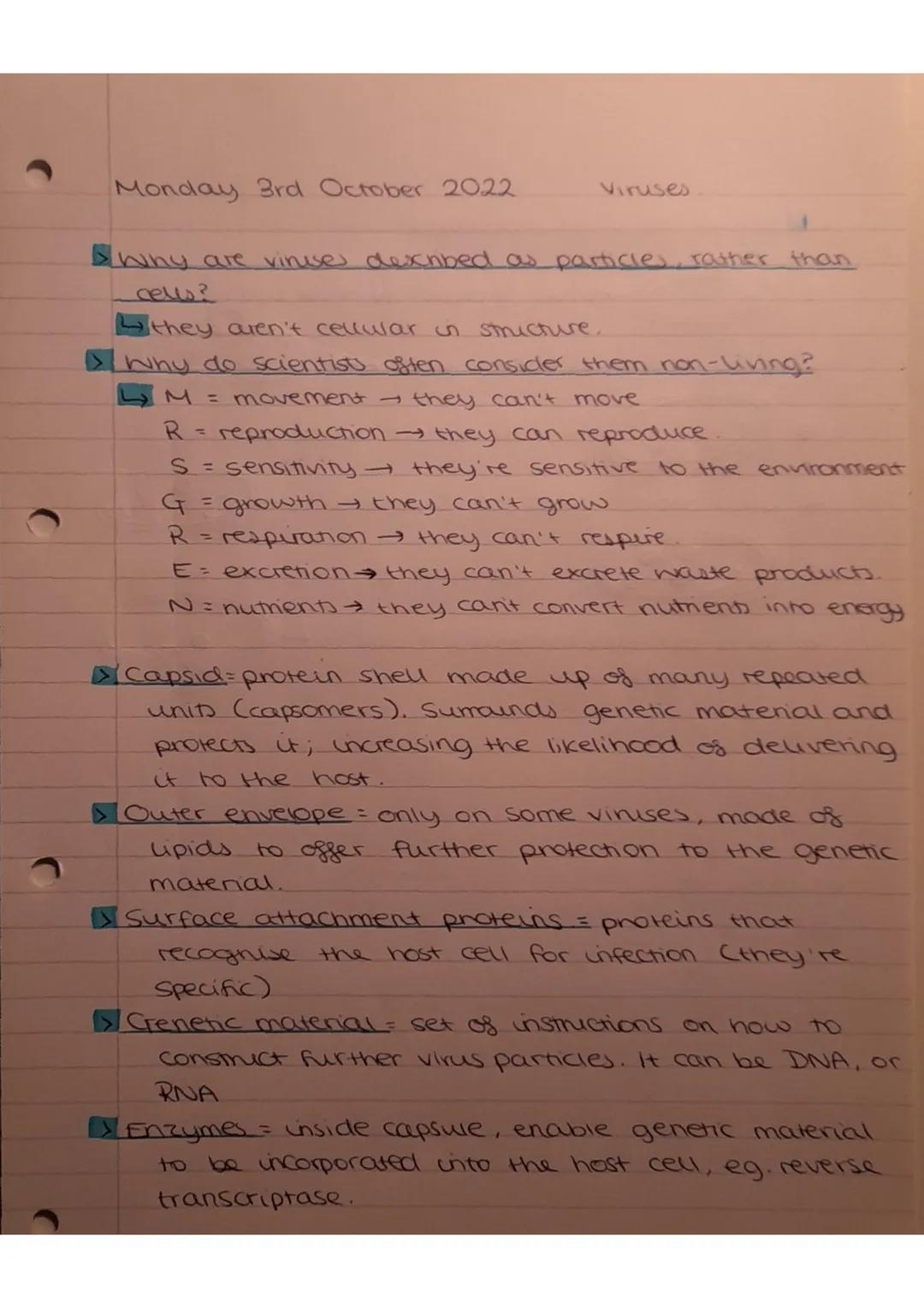 Monday 3rd October 20.22
Viruses

▷ Why are vinuse described as particles, rather than
cells?
↳ they aren't cellular in structure.
▷ Why do 