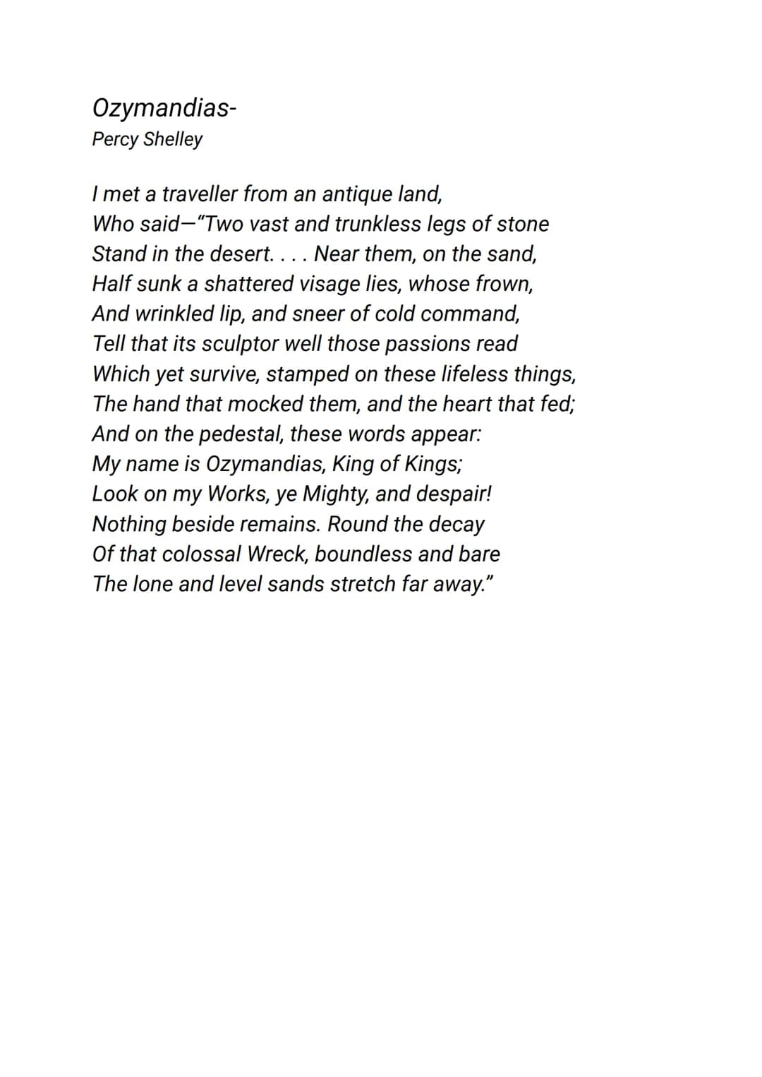 Ozymandias-
Percy Shelley
I met a traveller from an antique land,
Who said "Two vast and trunkless legs of stone
Stand in the desert. . . . 