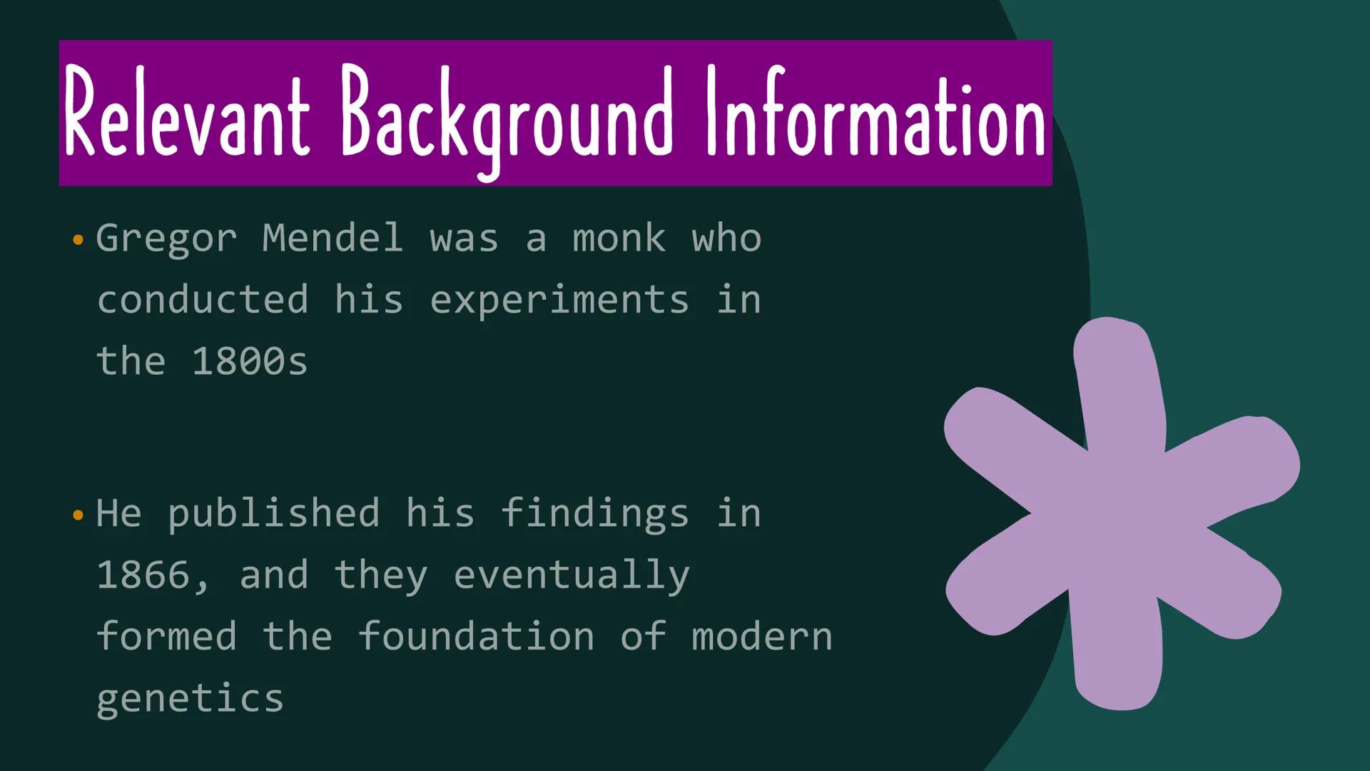 *
THE WORK OF
GREGOR
MENDEL Relevant Background Information
Gregor Mendel was a monk who
conducted his experiments in
the 1800s
●
●
He publi