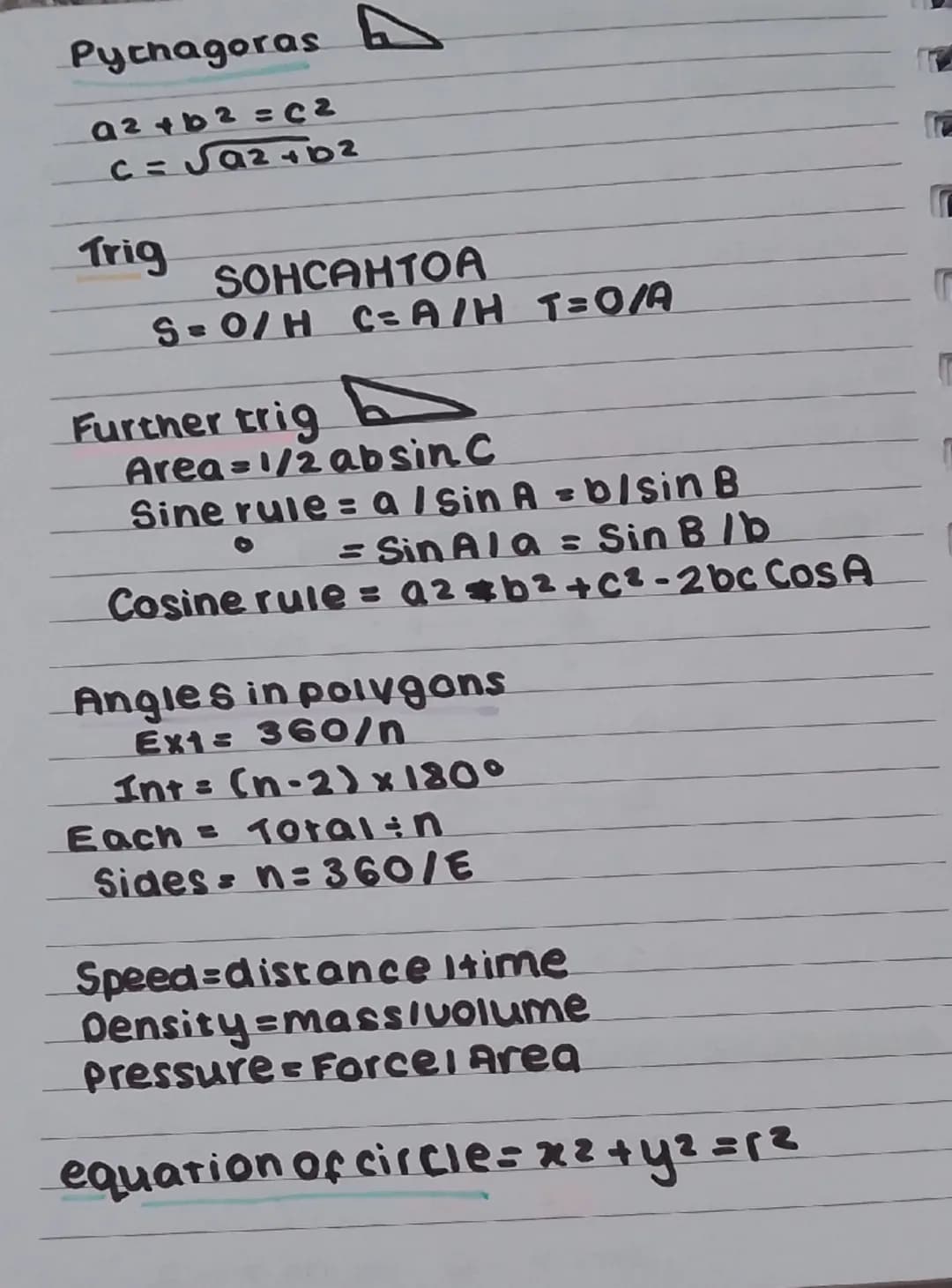 Pythagoras
a2+b2=C2
C = √a2+b2
Trig
SOHCAHTOA
S=O/H C=A/H T=O/A
Further trig
Area=1/2 absin C
Sine rule = a / Sin A = b/sin B
= SinA/a = Sin