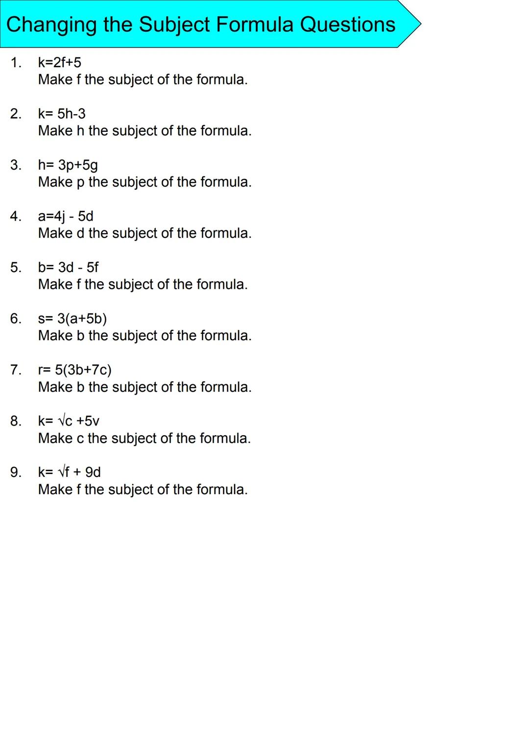 Changing the Subject Formula Questions
1. k=2f+5
2.
3.
6.
4. a=4j - 5d
7.
Make f the subject of the formula.
8.
k= 5h-3
Make h the subject o