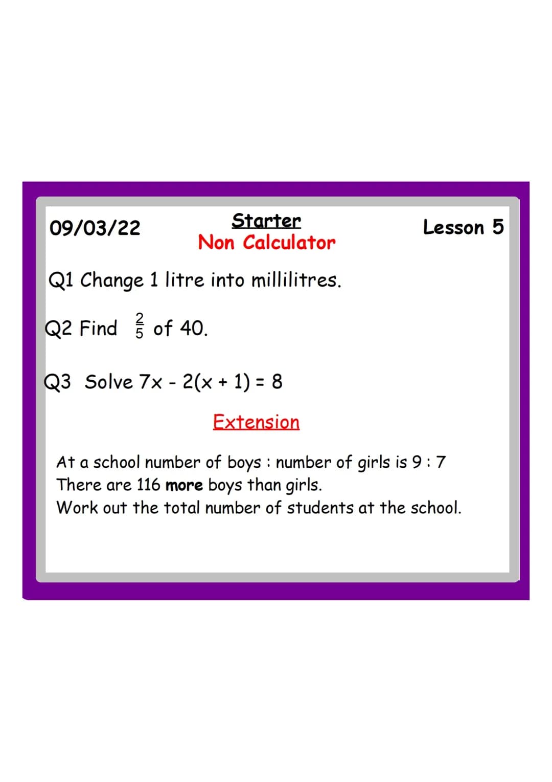 Starter
Non Calculator
Q1 Change 1 litre into millilitres.
Q2 Find of 40.
09/03/22
Lesson 5
Q3 Solve 7x2(x + 1) = 8
Extension
At a school nu