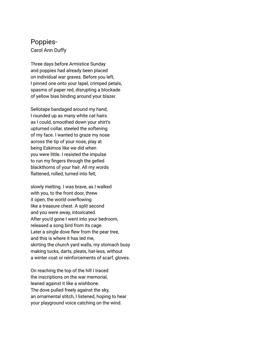 Poppies-
Carol Ann Duffy
Three days before Armistice Sunday
and poppies had already been placed
on individual war graves. Before you left,
I