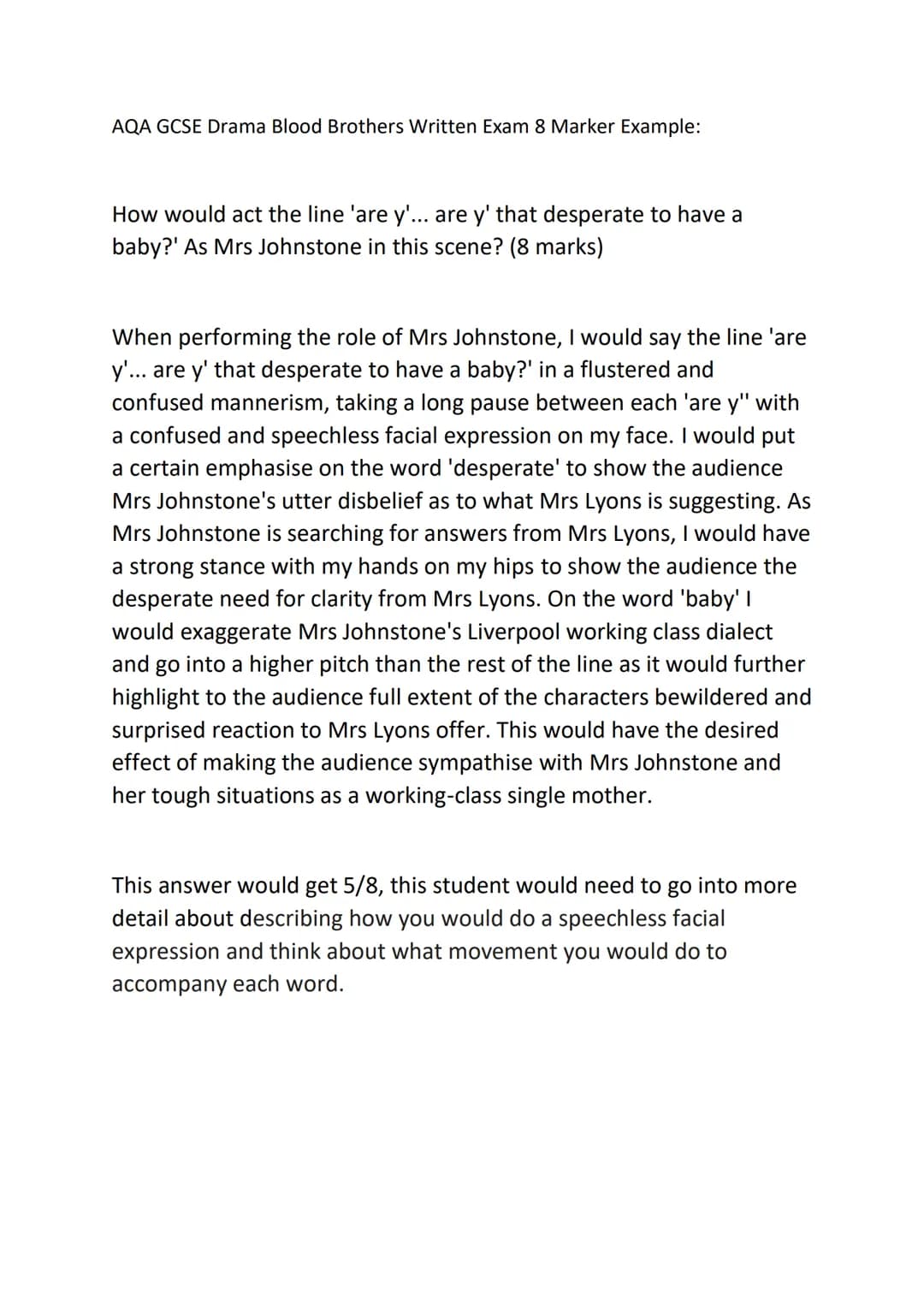 AQA GCSE Drama Blood Brothers Written Exam 8 Marker Example:
How would act the line 'are y'... are y' that desperate to have a
baby?' As Mrs