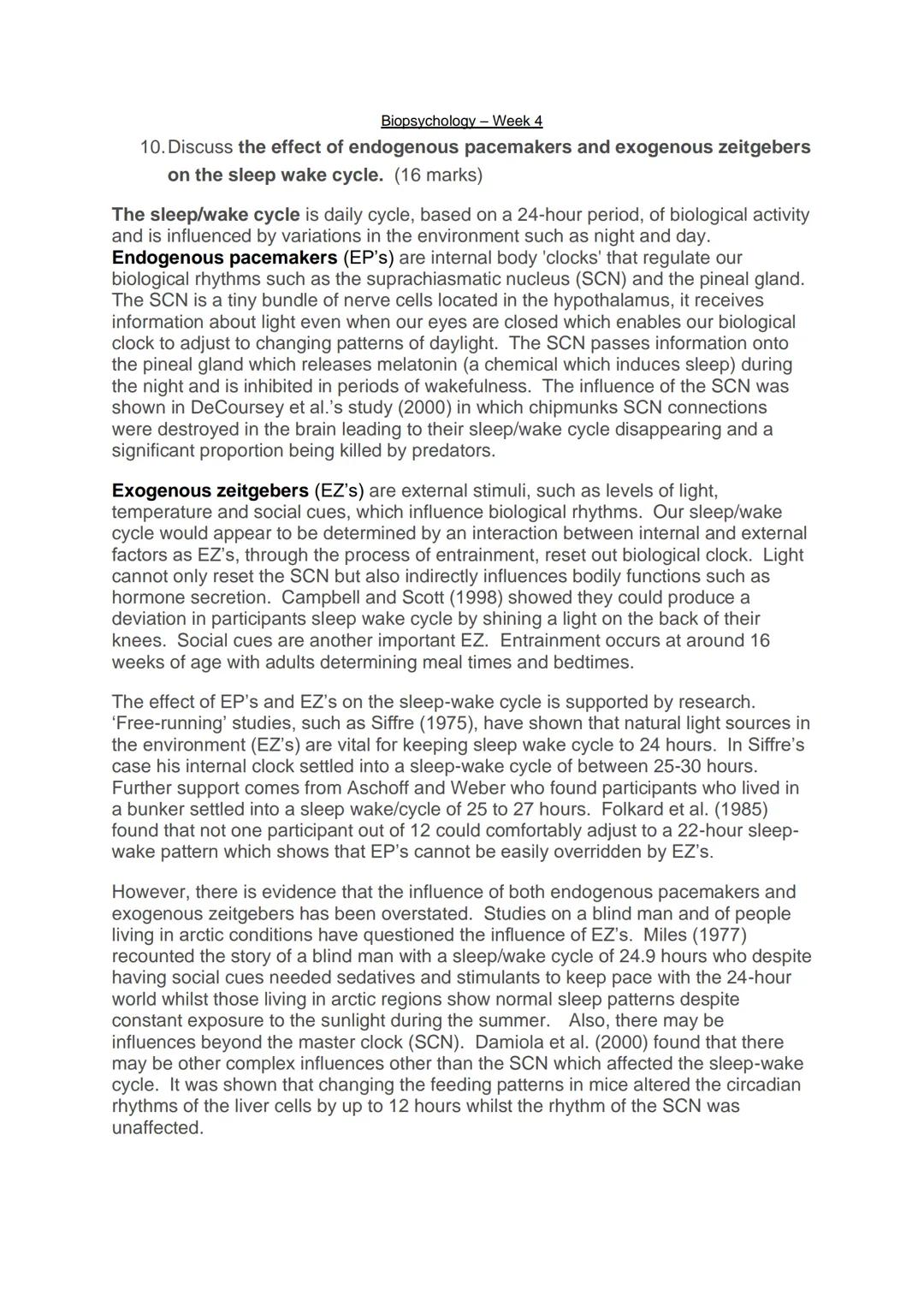 Biopsychology - Week 4
10. Discuss the effect of endogenous pacemakers and exogenous zeitgebers
on the sleep wake cycle. (16 marks)
The slee