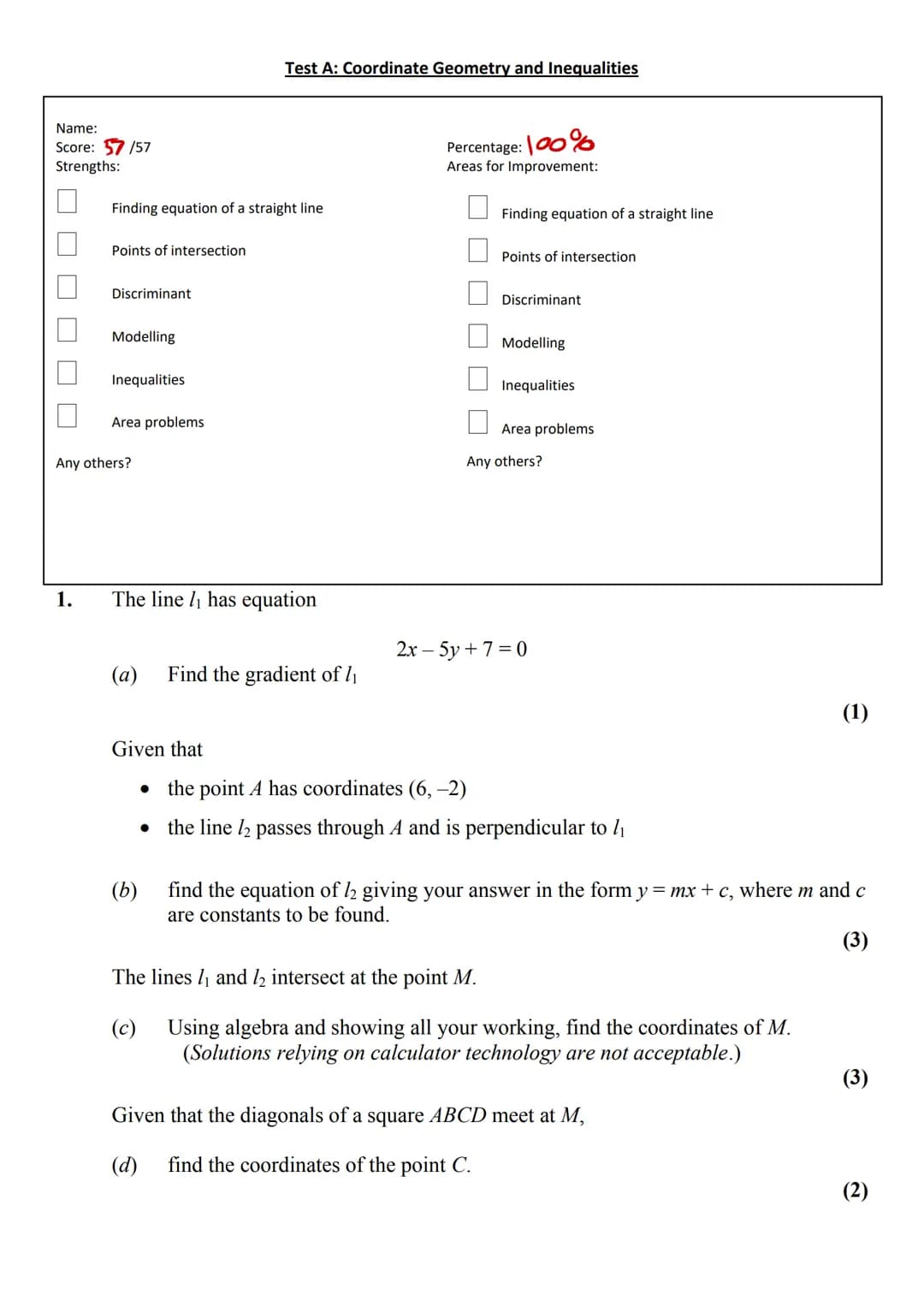 Name:
Score: 57/57
Strengths:
1.
Finding equation of a straight line
Points of intersection
Discriminant
Modelling
Inequalities
Area problem