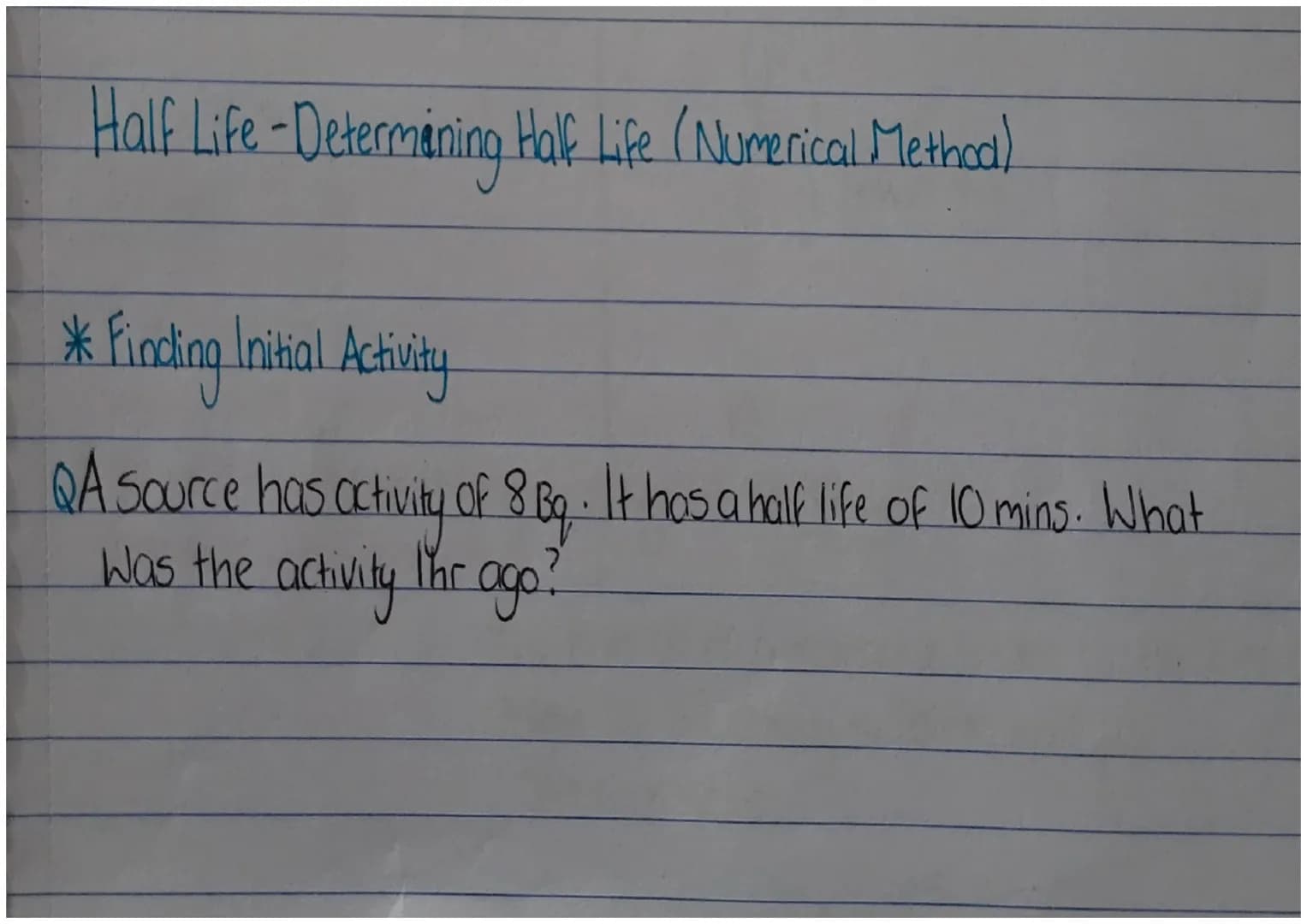 Half Life - Determining Half Life (Numerical Method)
* Findling Initial Activity
QA Source has activity of 8 Bg. It has a half life of 10 mi