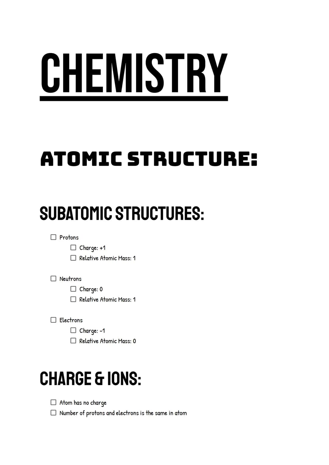 CHEMISTRY
ATOMIC STRUCTURE:
SUBATOMIC STRUCTURES:
Protons
☐Charge: +1
Relative Atomic Mass: 1
Neutrons
Charge: 0
Relative Atomic Mass: 1
Ele