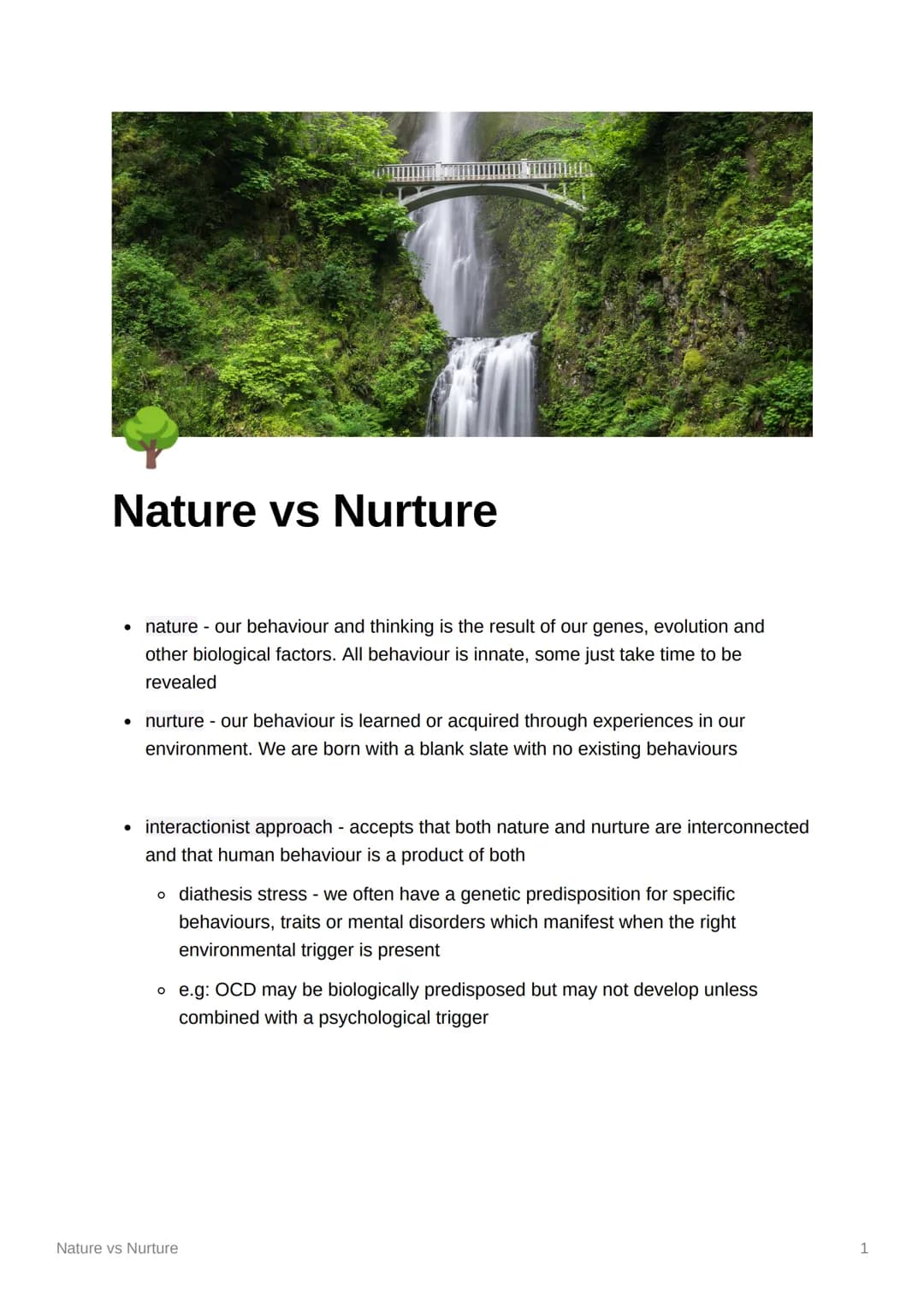 Nature vs Nurture
• nature - Our behaviour and thinking is the result of our genes, evolution and
other biological factors. All behaviour is