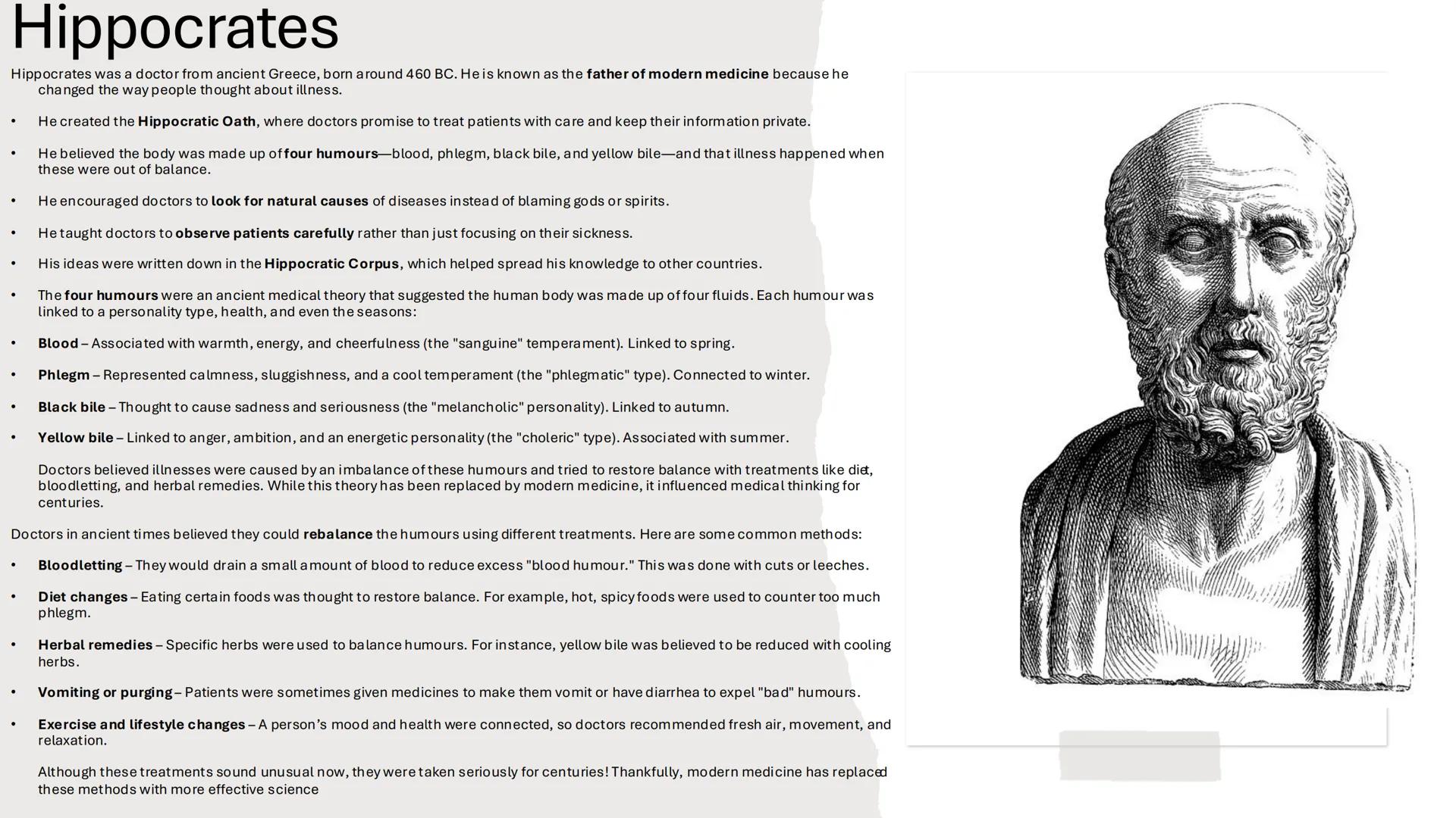 Hippocrates
Hippocrates was a doctor from ancient Greece, born around 460 BC. He is known as the father of modern medicine because he
change