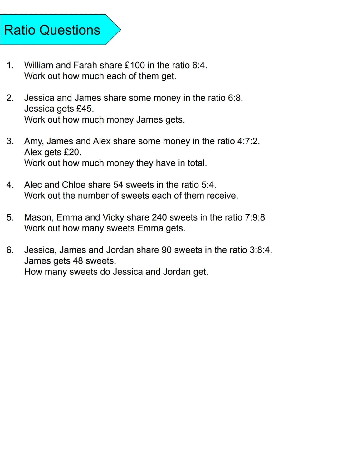 Ratio Questions
1. William and Farah share £100 in the ratio 6:4.
Work out how much each of them get.
2. Jessica and James share some money 