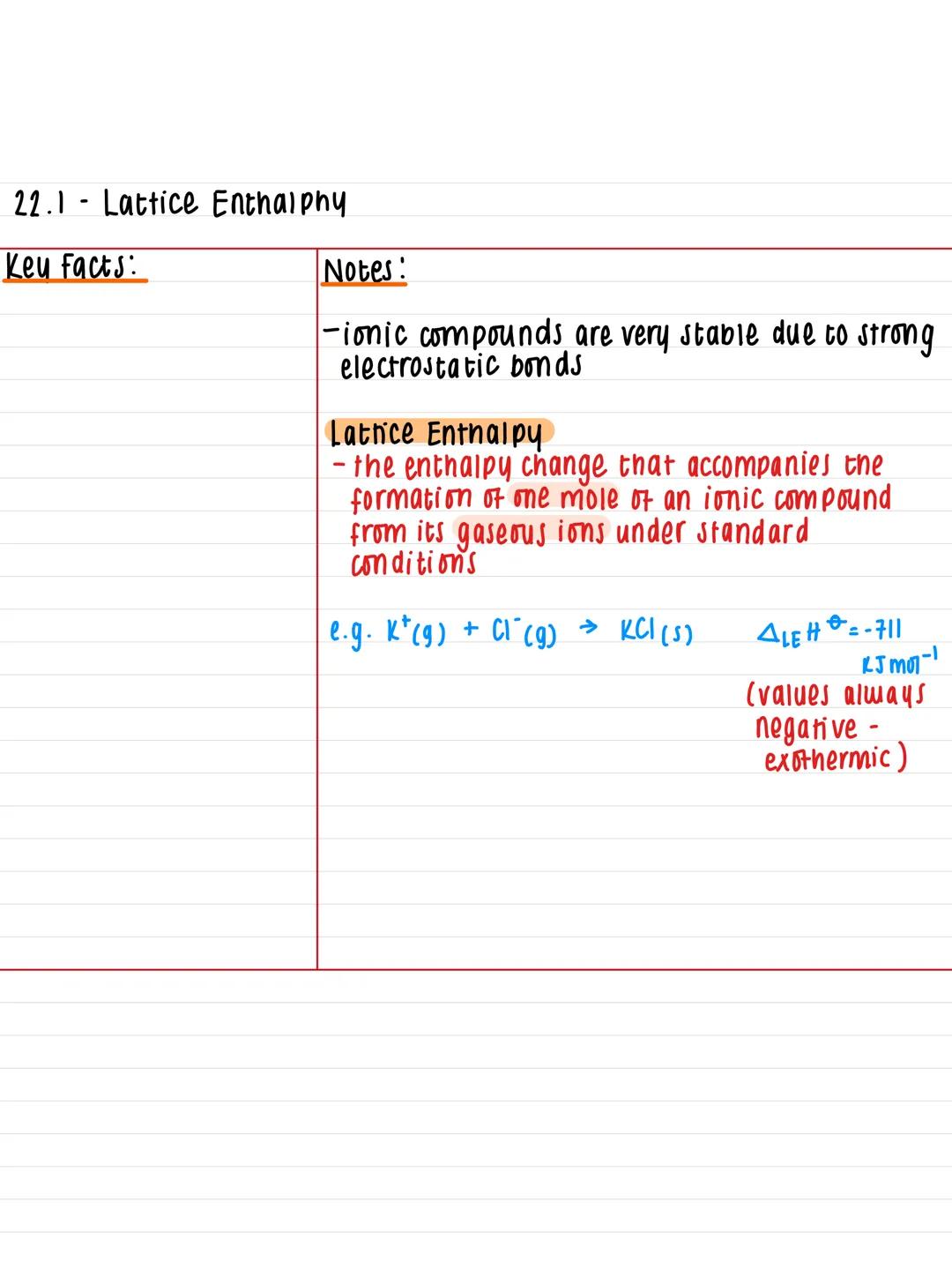 22.1 Lattice Enthalphy
Key facts:
-
Notes!
-ionic compounds are very stable due to strong
electrostatic bonds
Lattice Enthalpy
-the enthalpy