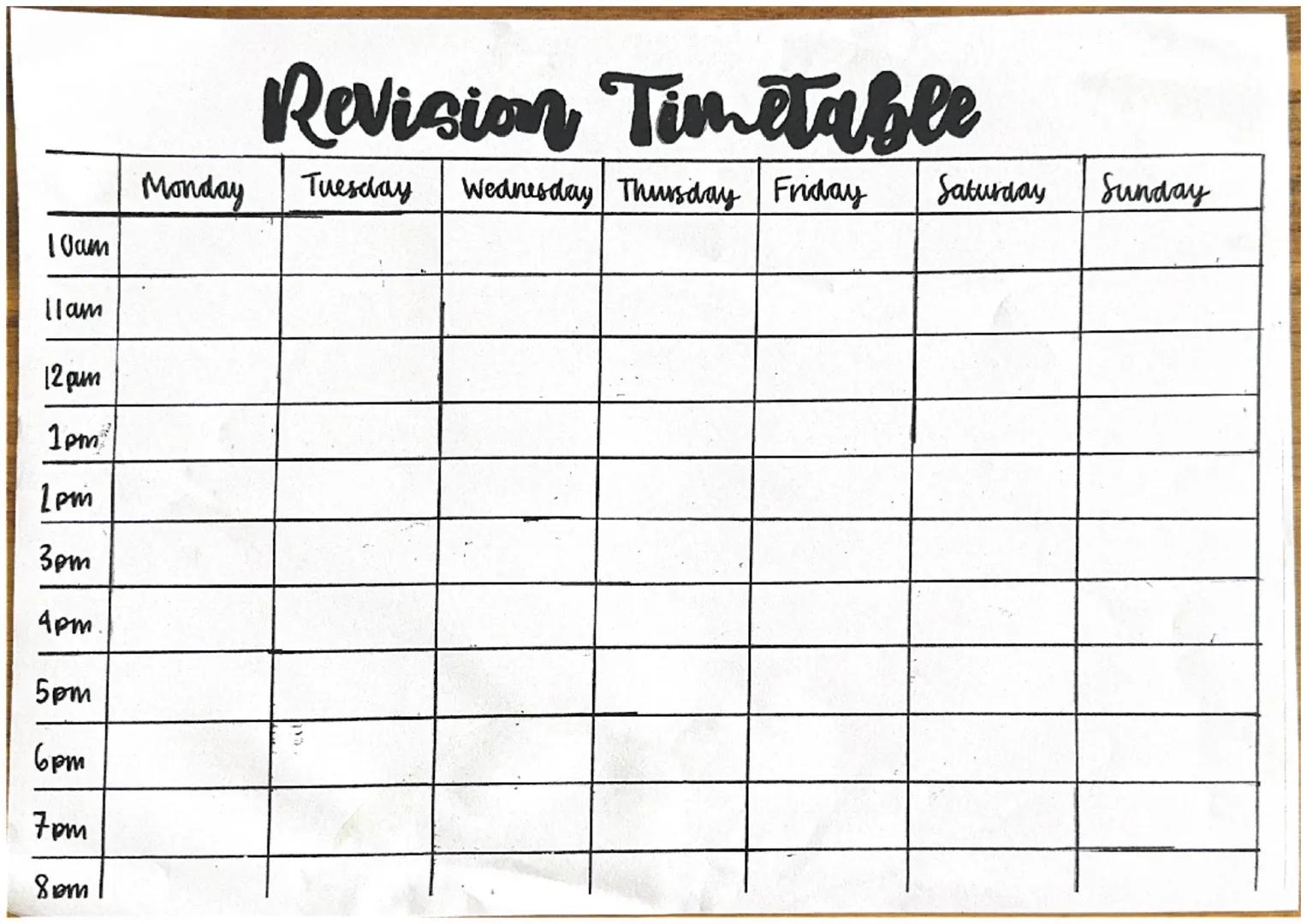 Revision Timetable
Monday
Tuesday
10am
11am
12 pum
1pm
1pm
3pm
4pm.
5pm
6pm
7pm
8pm
Wednesday Thursday Friday Saturday
Sunday