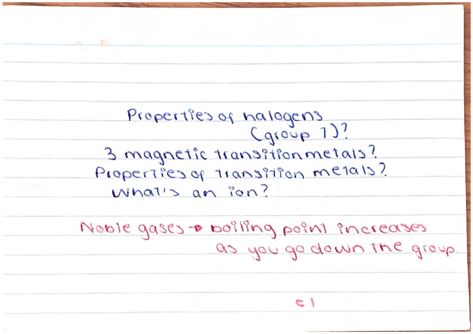 Properties of halogens
(group 7)?
3 magnetic transition metals?
Properties of transition metails?
What's an ion?
Noble gases & boiling point