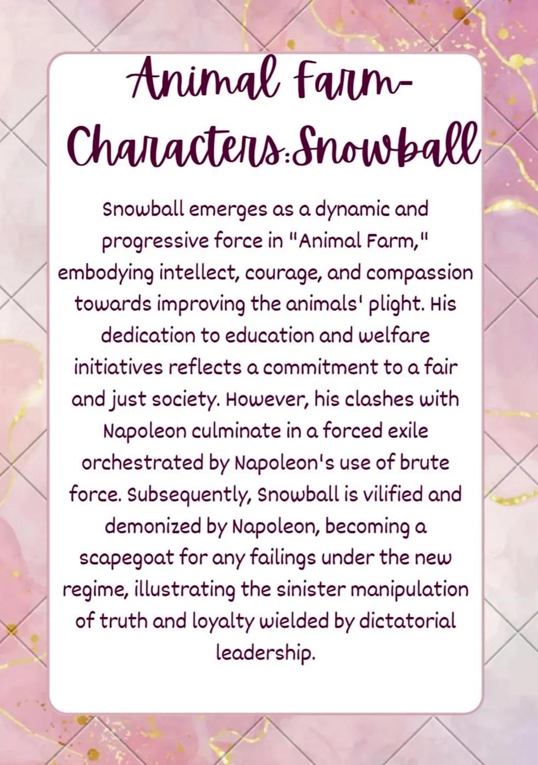 Animal Farm-
Characters Snowball
Snowball emerges as a dynamic and
progressive force in "Animal Farm,"
embodying intellect, courage, and com
