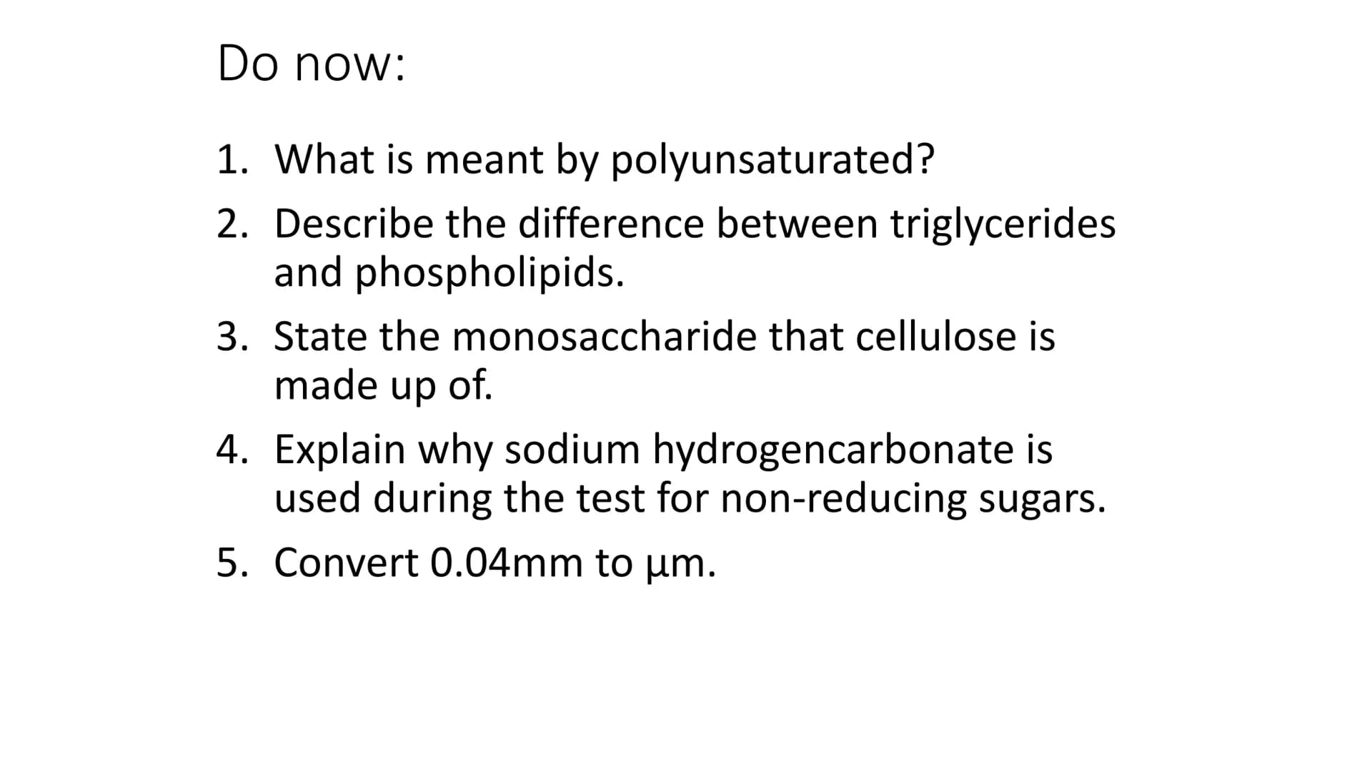 Do now:
1. What is meant by polyunsaturated?
2. Describe the difference between triglycerides
and phospholipids.
3. State the monosaccharide