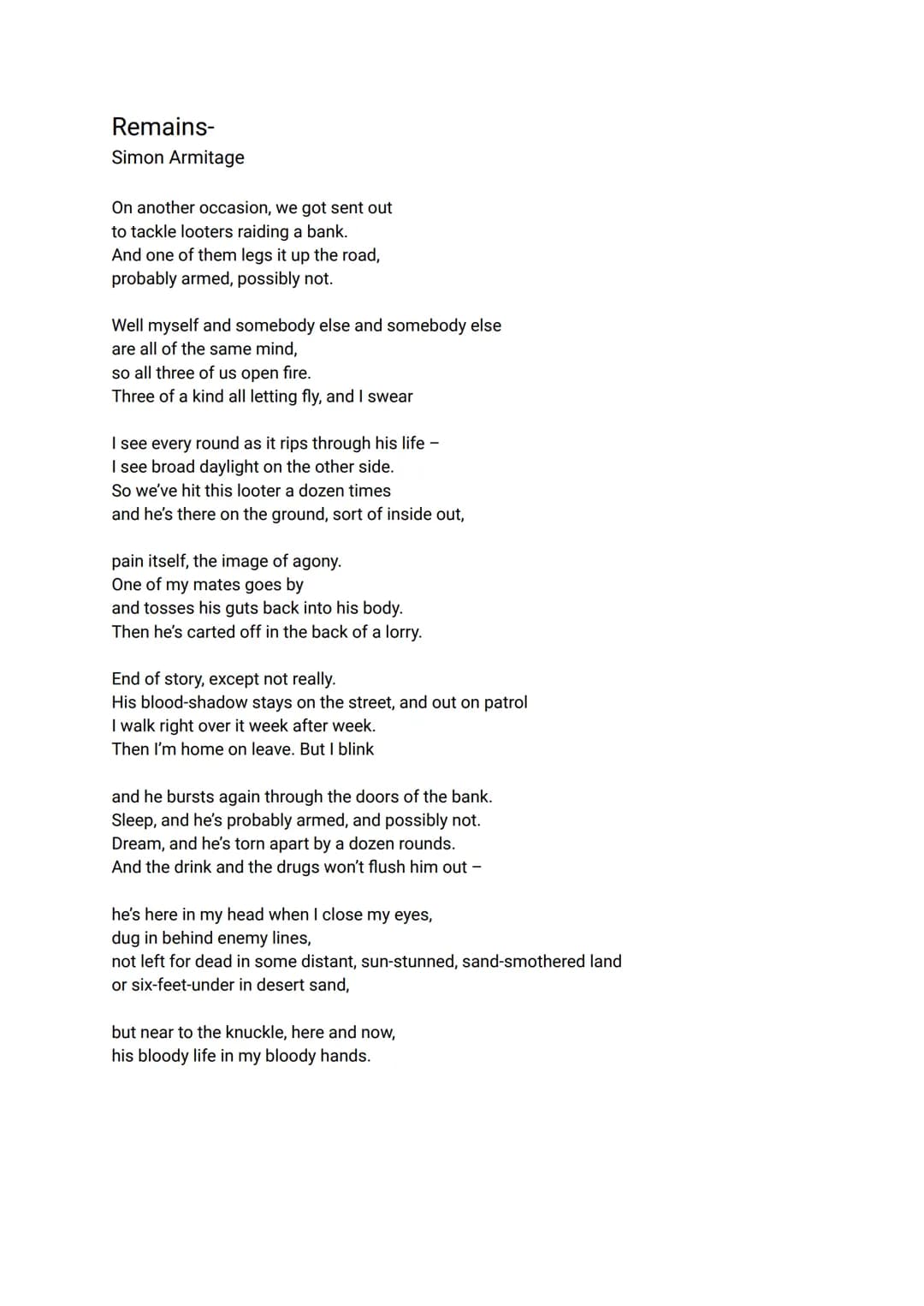 Remains-
Simon Armitage
On another occasion, we got sent out
to tackle looters raiding a bank.
And one of them legs it up the road,
probably