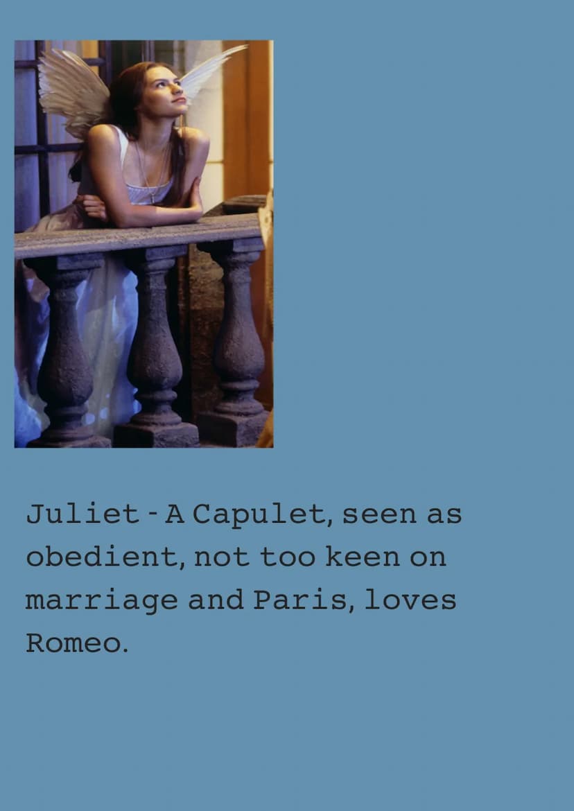 These are all the Characters
of Romeo and Juliet Act 1.
Romeo - A Montague, Used to
love Rosaline, Fell in love
with Juliet at the ball, Fin