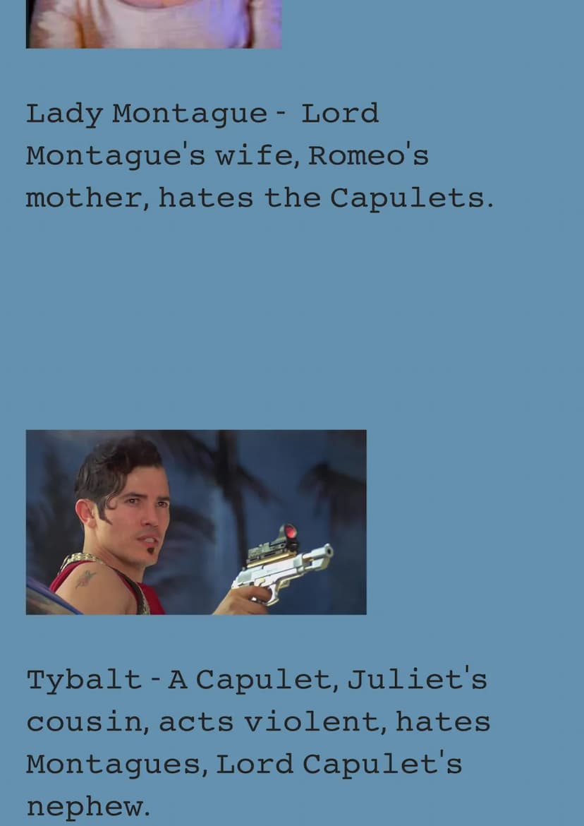 These are all the Characters
of Romeo and Juliet Act 1.
Romeo - A Montague, Used to
love Rosaline, Fell in love
with Juliet at the ball, Fin