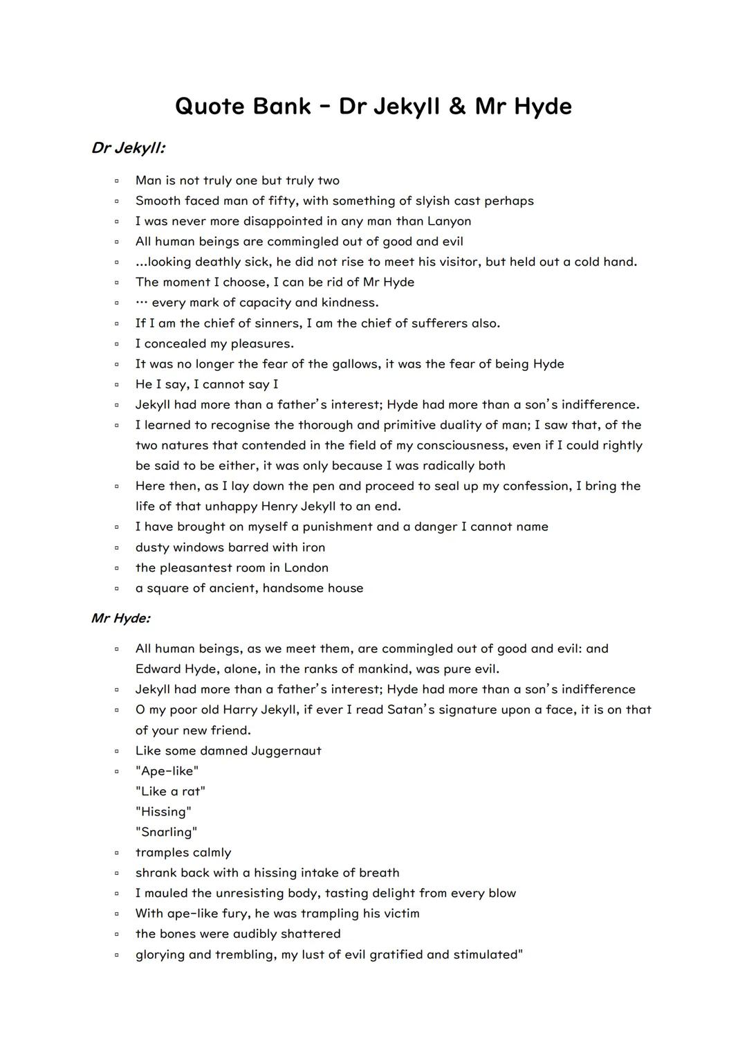 # Quote Bank - Dr Jekyll & Mr Hyde

Dr Jekyll:

- Man is not truly one but truly two
- Smooth faced man of fifty, with something of slyish c