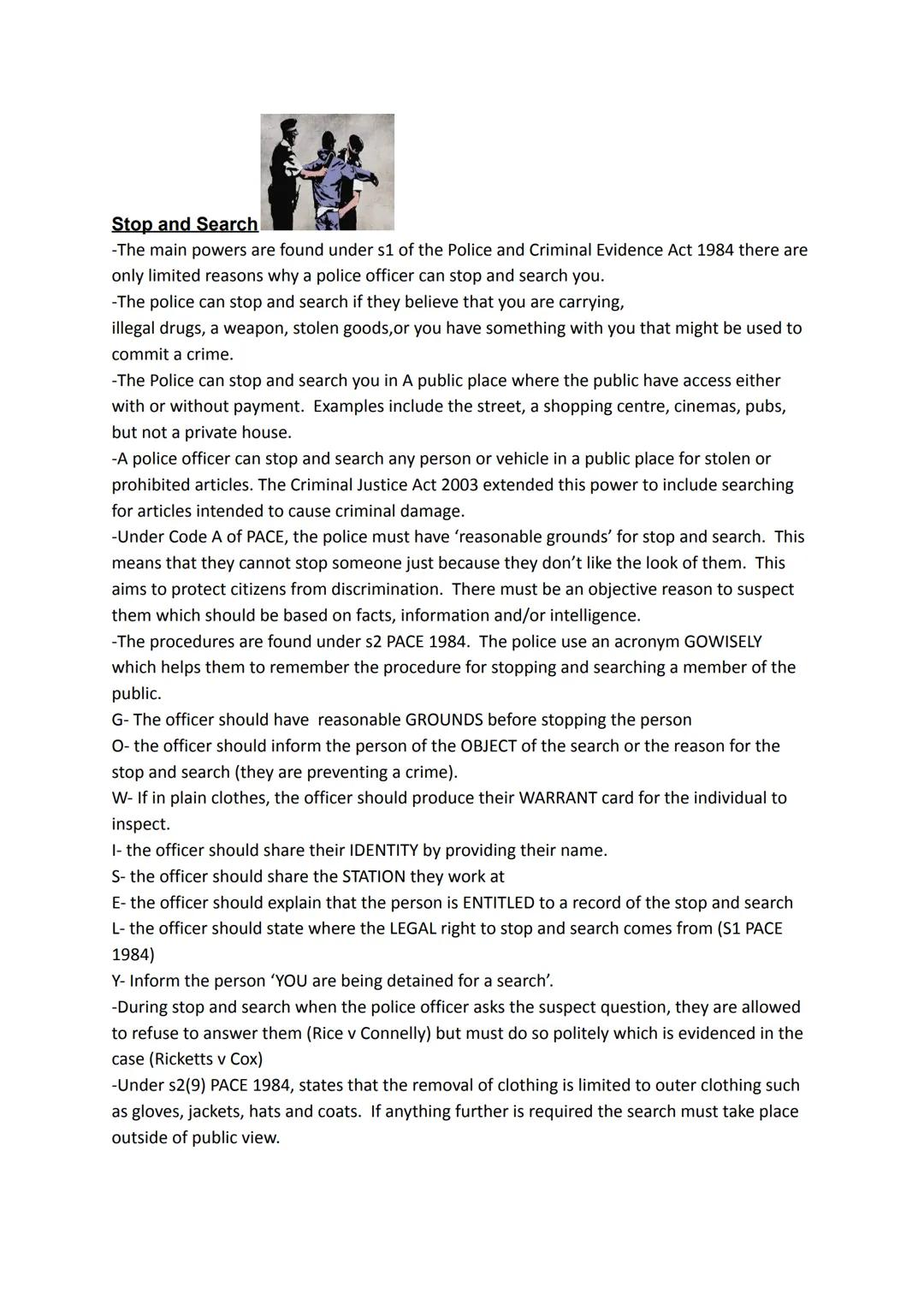 # Stop and Search
-The main powers are found under s1 of the Police and Criminal Evidence Act 1984 there are
only limited reasons why a poli
