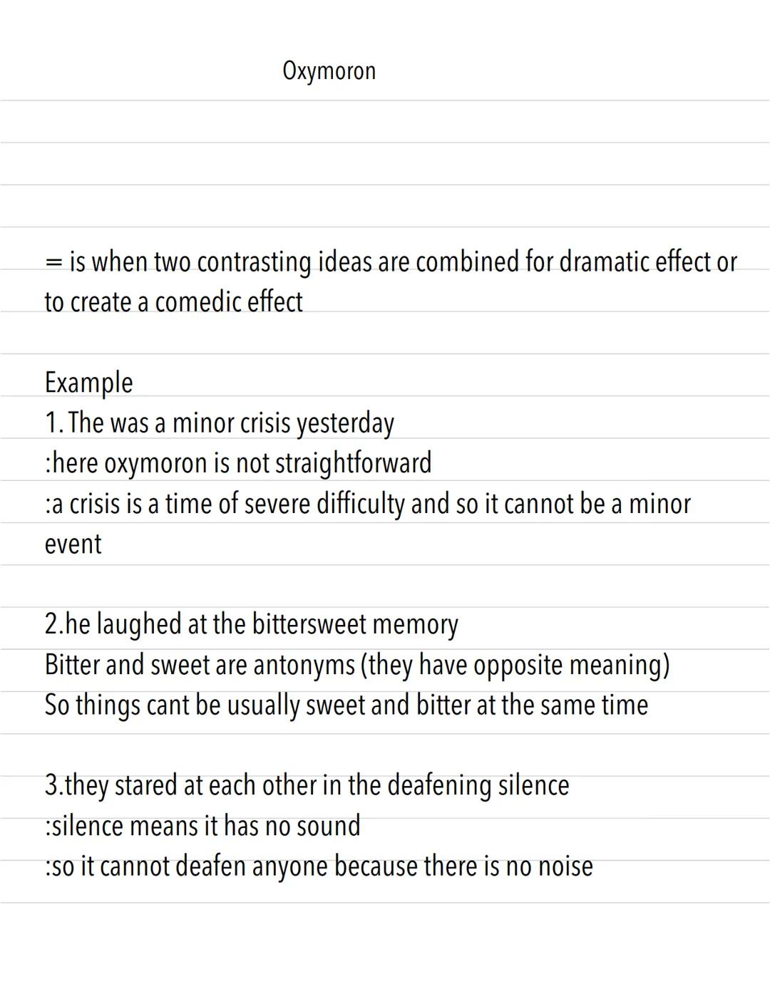Oxymoron
= is when two contrasting ideas are combined for dramatic effect or
to create a comedic effect
Example
1. The was a minor crisis ye