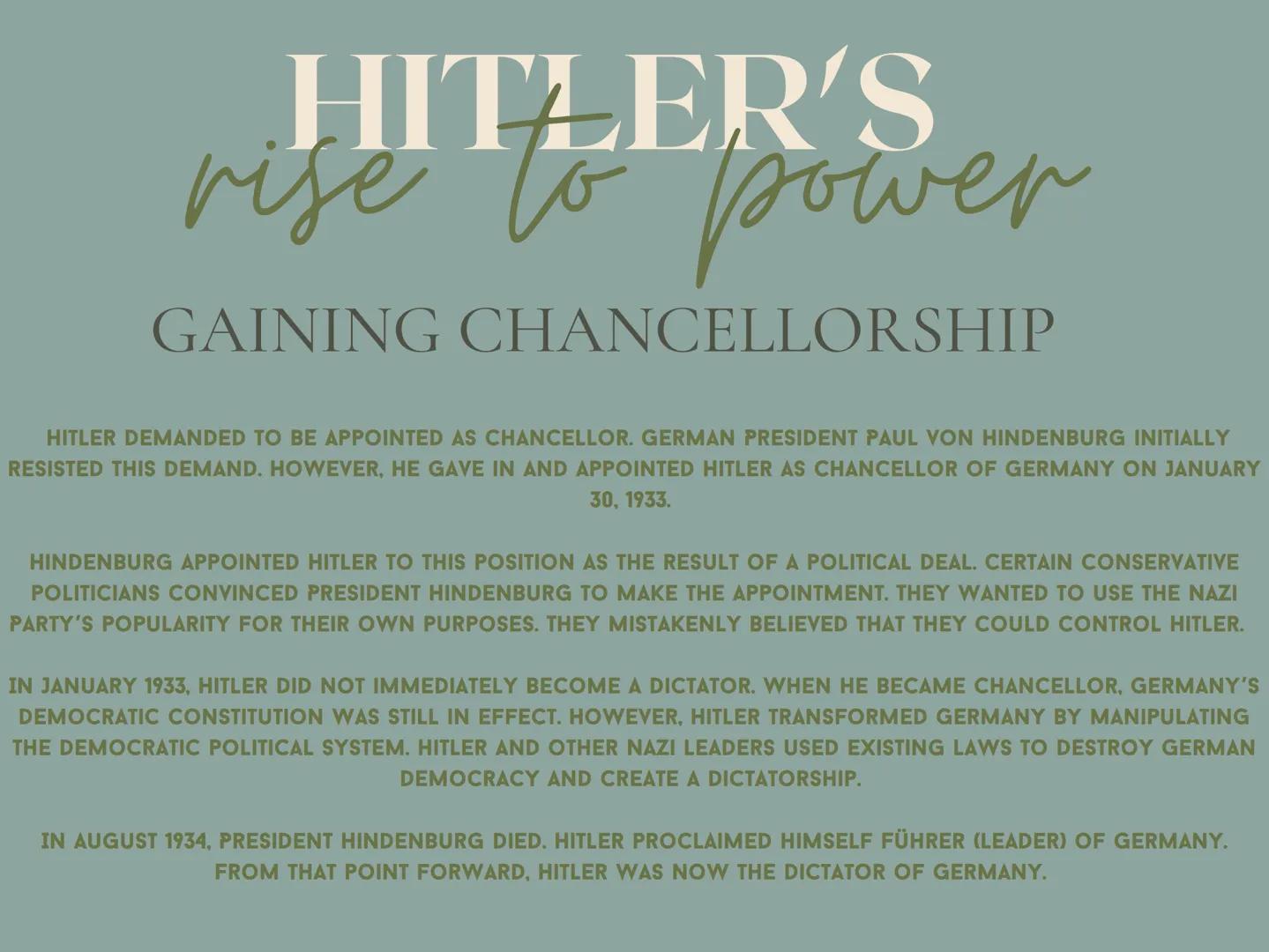 HITLER'S
rise to power
GAINING CHANCELLORSHIP
HITLER DEMANDED TO BE APPOINTED AS CHANCELLOR. GERMAN PRESIDENT PAUL VON HINDENBURG INITIALLY
