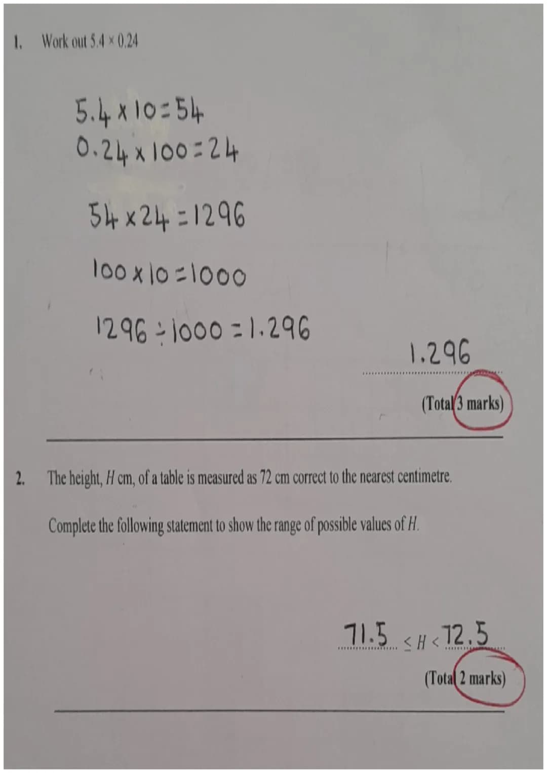1. Work out 5.4 × 0.24
5.4 x 10=54
0.24x100=24
54x24=1296
100x10=1000
1296-1000 = 1.296
1.296
(Total 3 marks)
2. The height, H cm, of a tabl