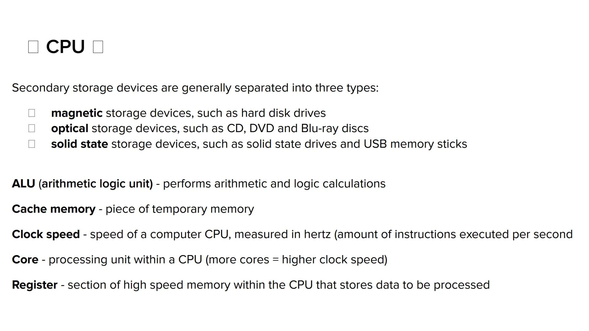 Fast temporary memory
Volatile
Stands for central
processing unit
RAM- random
access memory
CPU
Controls
the
computer Carries out the
fetch,