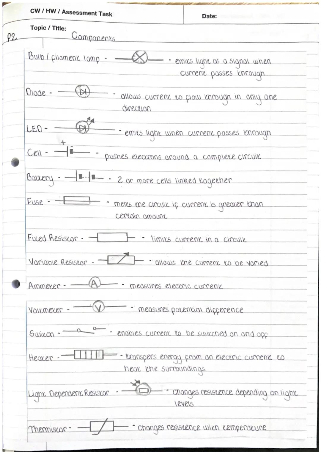 CW/HW/Assessment Task

Topic / Title:

P2

Components

Date:

Bulb/filament lamp - - emies ligne as a signal when
 current passes through.

