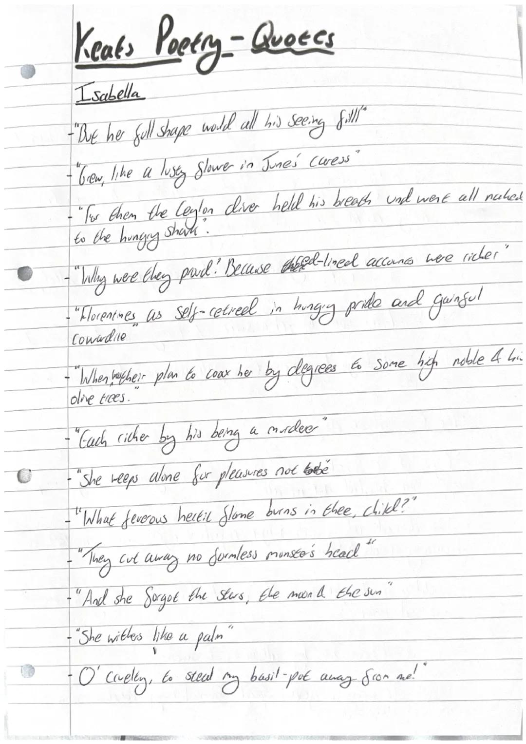 # Keats Poetry - Quotes

Isabella

-"But her full shape world all his seeing fill"

- "brew, like a lusty Slower in June's Curess"

-" for t