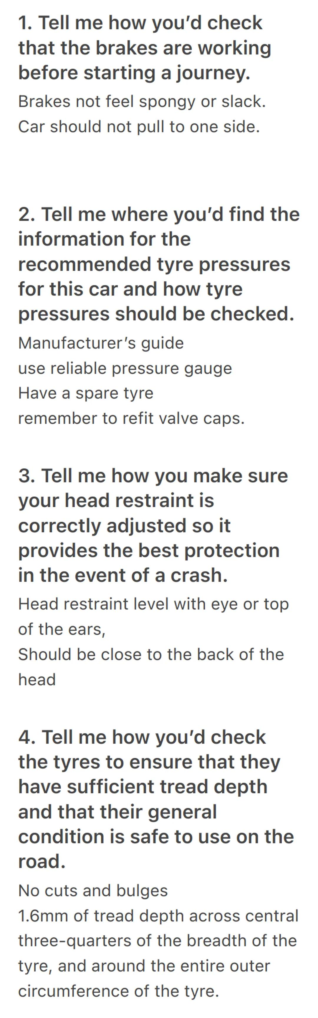 1. Tell me how you'd check
that the brakes are working
before starting a journey.
Brakes not feel spongy or slack.
Car should not pull to on