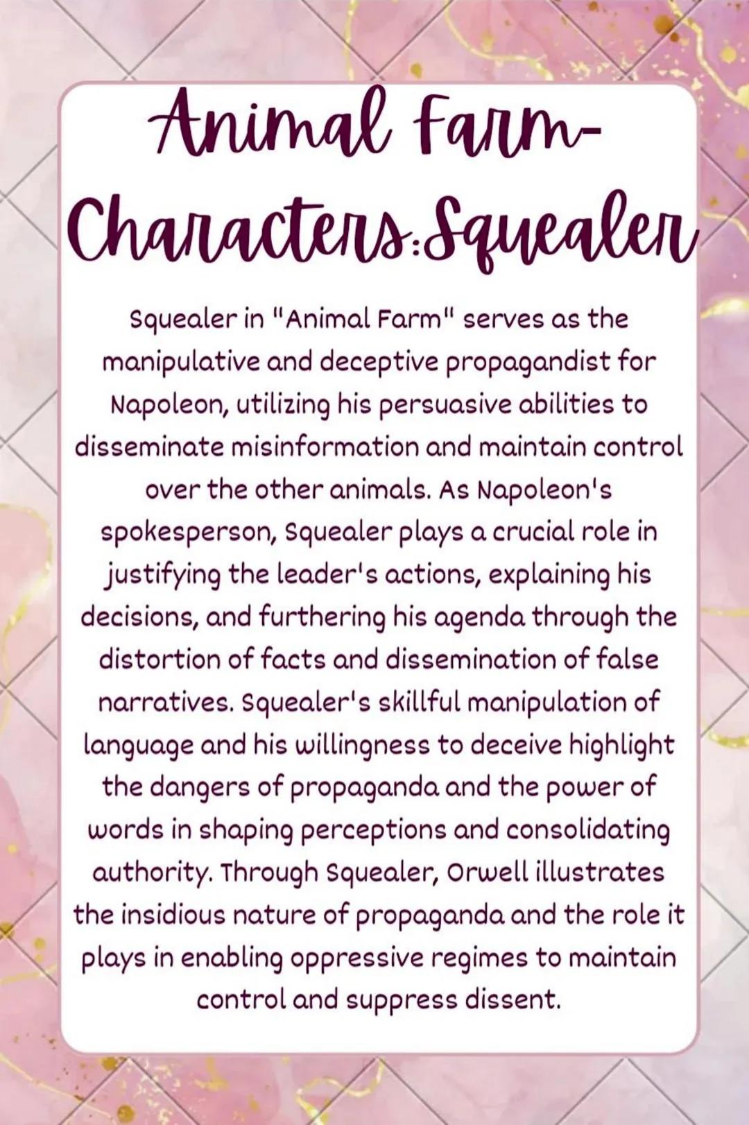 Animal Farm-
Characters: Squealen
Squealer in "Animal Farm" serves as the
manipulative and deceptive propagandist for
Napoleon, utilizing hi