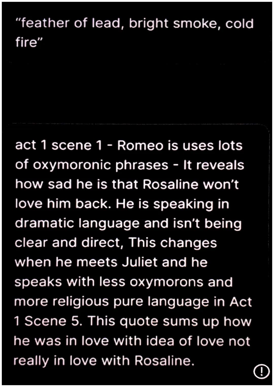 "feather of lead, bright smoke, cold
fire"
act 1 scene 1 - Romeo is uses lots
of oxymoronic phrases - It reveals
how sad he is that Rosaline