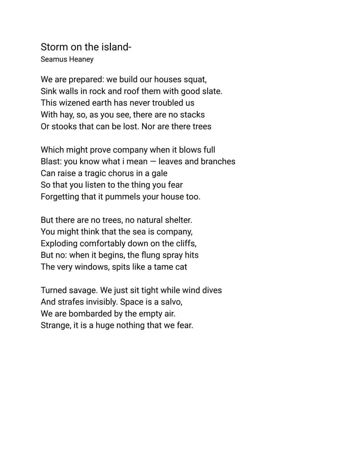 Storm on the island-
Seamus Heaney
We are prepared: we build our houses squat,
Sink walls in rock and roof them with good slate.
This wizene