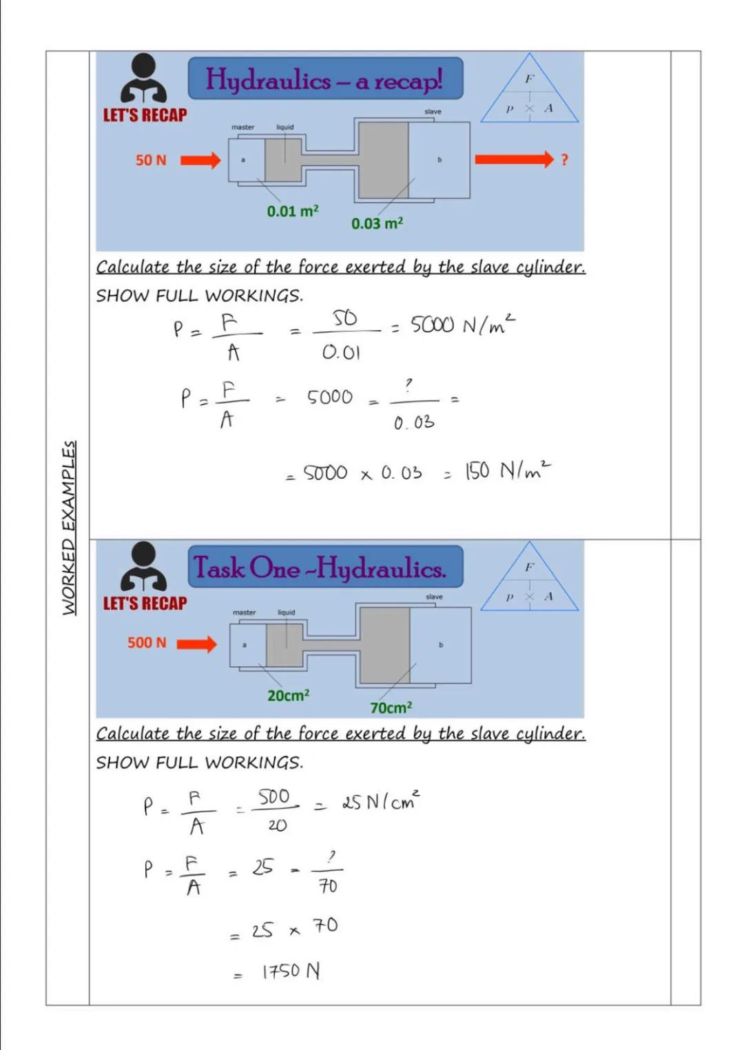 WORKED EXAMPLES
LET'S RECAP
50 N
LET'S RECAP
500 N
P.
P
=
Hydraulics - a recap!
Calculate the size of the force exerted by the slave cylinde
