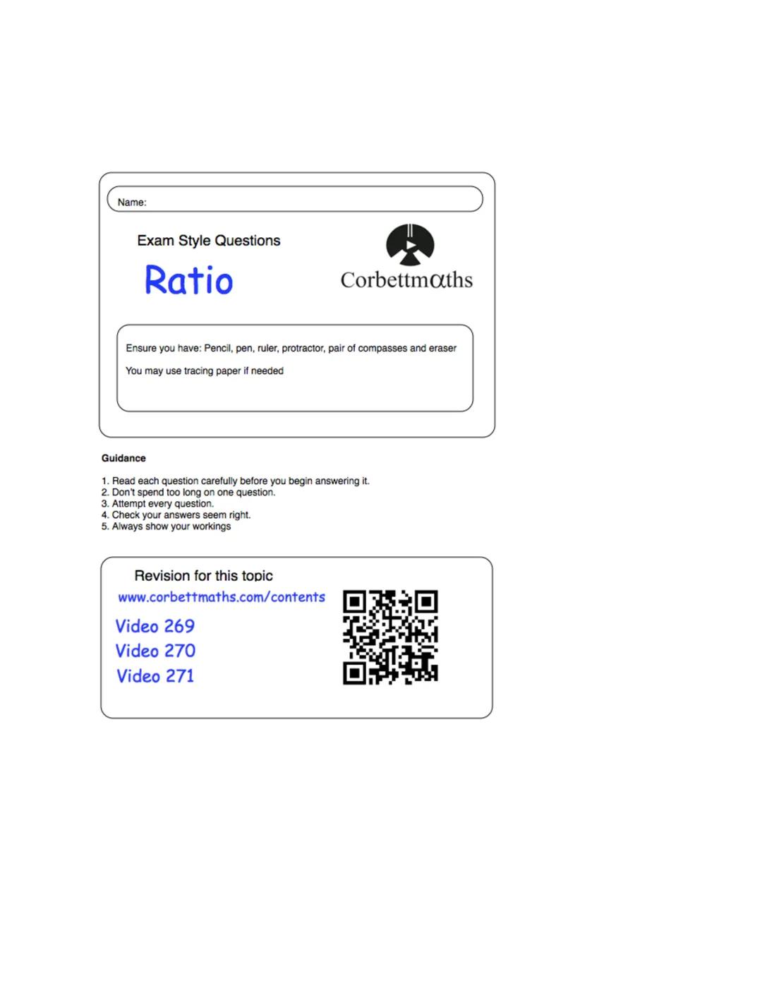 Name:
Exam Style Questions
Ratio
Corbettmaths
Ensure you have: Pencil, pen, ruler, protractor, pair of compasses and eraser
You may use trac