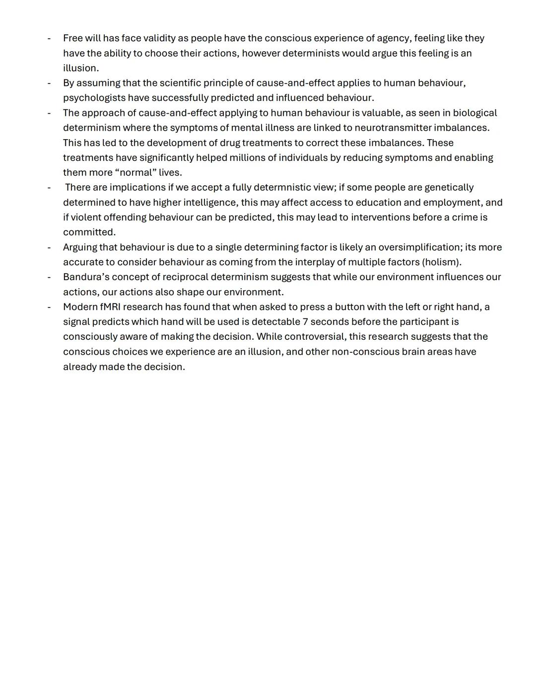 # Free Will and Determinism:
Free Will = the idea that humans have complete conscious control over their behaviour and actions - our
action