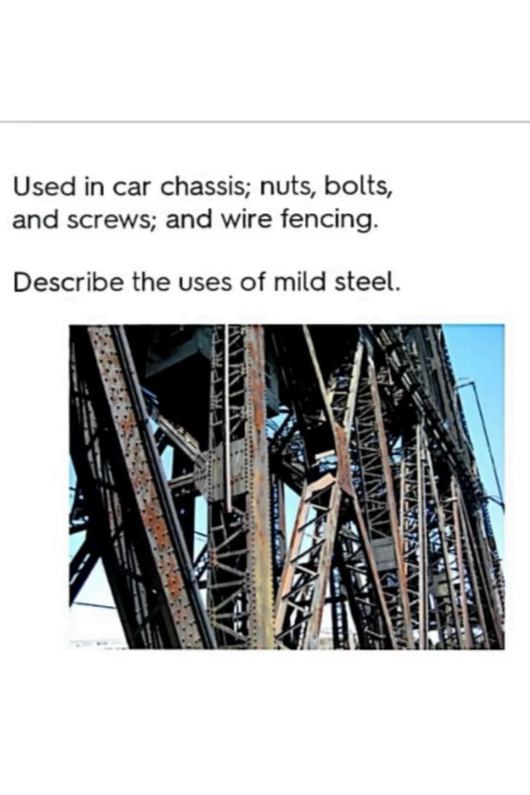 Used in car chassis; nuts, bolts,
and screws; and wire fencing.
Describe the uses of mild steel. Good strength-to-weight ratio;
malleable (e