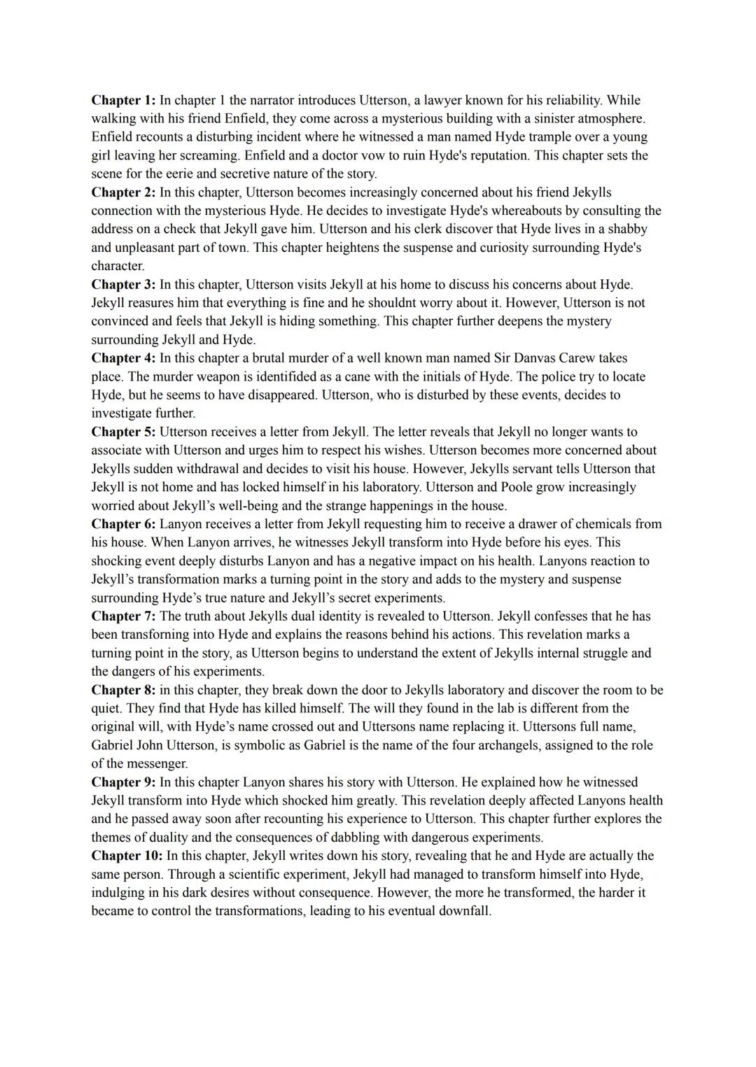 Chapter 1: In chapter 1 the narrator introduces Utterson, a lawyer known for his reliability. While
walking with his friend Enfield, they co