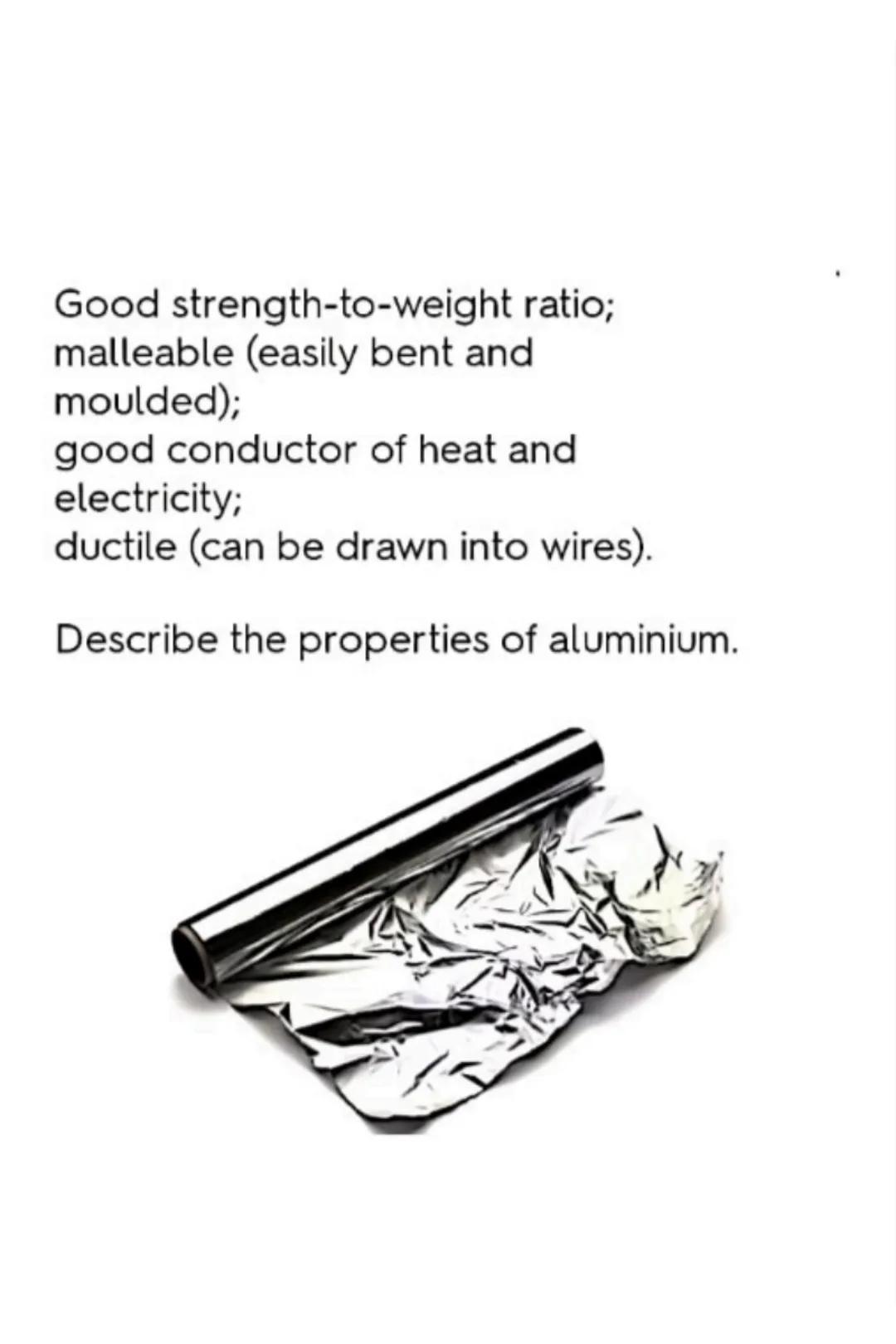 Good strength-to-weight ratio;
malleable (easily bent and
moulded);
good conductor of heat and
electricity;
ductile (can be drawn into wires