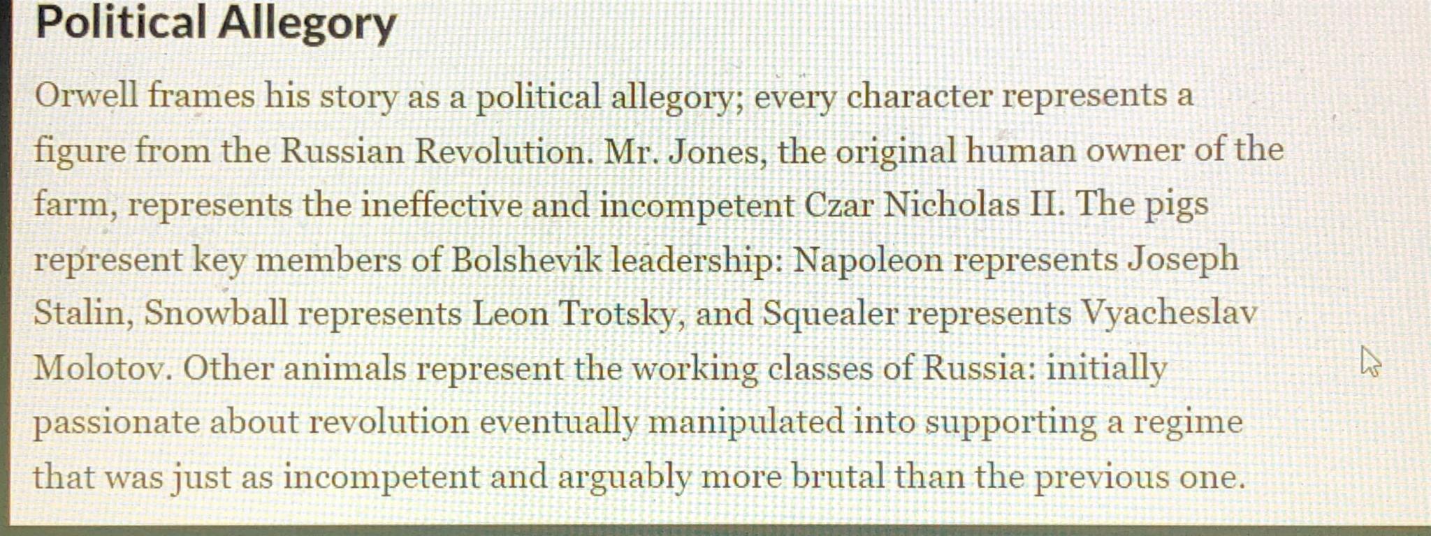Political Allegory
Orwell frames his story as a political allegory; every character represents a
figure from the Russian Revolution. Mr. Jon